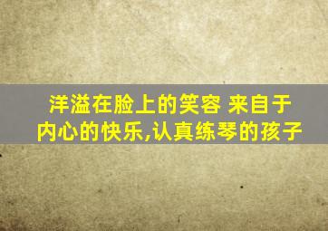 洋溢在脸上的笑容 来自于内心的快乐,认真练琴的孩子